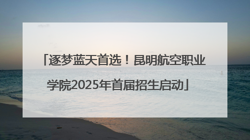 逐梦蓝天首选！昆明航空职业学院2025年首届招生启动