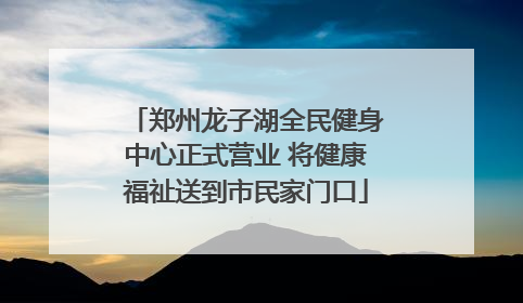 郑州龙子湖全民健身中心正式营业 将健康福祉送到市民家门口