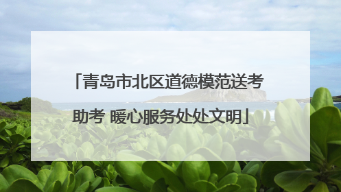 青岛市北区道德模范送考助考 暖心服务处处文明