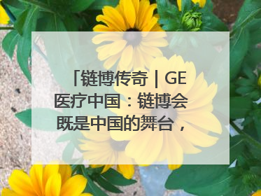 链博传奇｜GE医疗中国：链博会既是中国的舞台，也是世界的橱窗