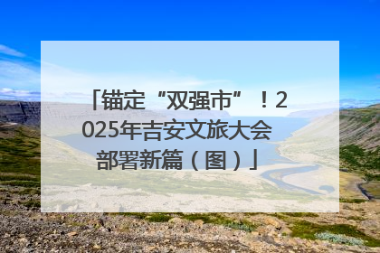 锚定“双强市”！2025年吉安文旅大会部署新篇（图）
