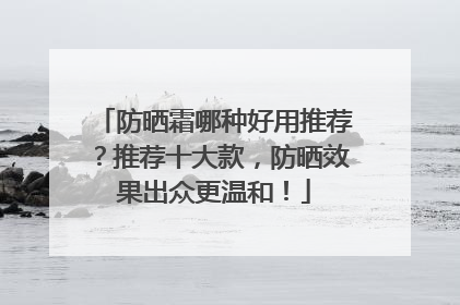防晒霜哪种好用推荐？推荐十大款，防晒效果出众更温和！