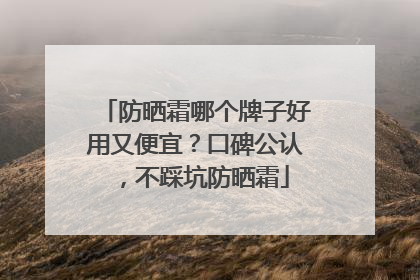 防晒霜哪个牌子好用又便宜？口碑公认，不踩坑防晒霜
