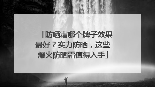 防晒霜哪个牌子效果最好？实力防晒，这些爆火防晒霜值得入手