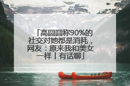 高圆圆称90%的社交对她都是消耗，网友：原来我和美女一样丨有话聊