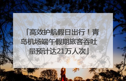高效护航假日出行！青岛机场端午假期旅客吞吐量预计达21万人次