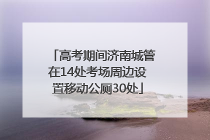 高考期间济南城管在14处考场周边设置移动公厕30处