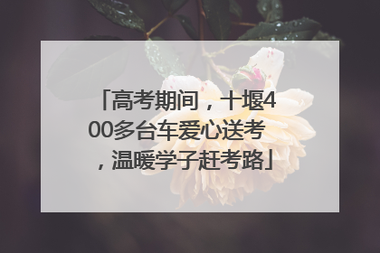 高考期间，十堰400多台车爱心送考，温暖学子赶考路