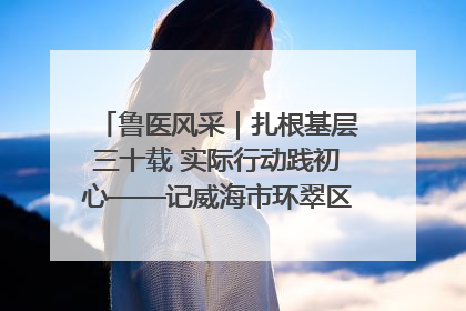 鲁医风采｜扎根基层三十载 实际行动践初心——记威海市环翠区鲸园社区卫生服务中心主任梁永江