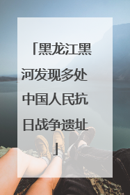 黑龙江黑河发现多处中国人民抗日战争遗址