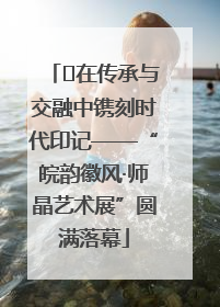 ﻿在传承与交融中镌刻时代印记——“皖韵徽风·师晶艺术展”圆满落幕