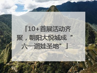 10+首展活动齐聚，朝阳大悦城成“六一遛娃圣地”