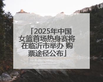 2025年中国女篮首场热身赛将在临沂市举办 购票途径公布