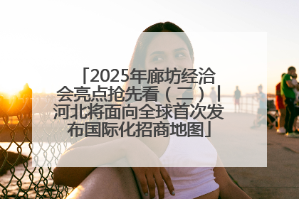 2025年廊坊经洽会亮点抢先看（二）丨河北将面向全球首次发布国际化招商地图