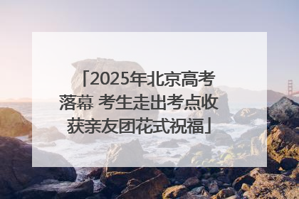 2025年北京高考落幕 考生走出考点收获亲友团花式祝福