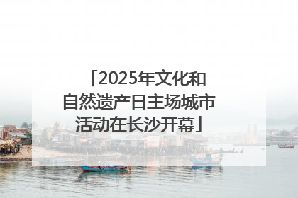 2025年文化和自然遗产日主场城市活动在长沙开幕