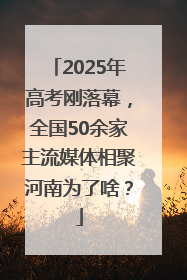 2025年高考刚落幕，全国50余家主流媒体相聚河南为了啥？