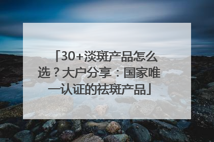 30+淡斑产品怎么选？大户分享：国家唯一认证的祛斑产品