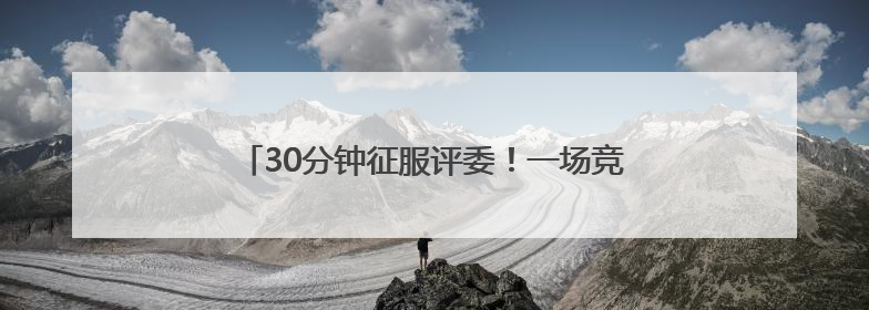 30分钟征服评委！一场竞赛背后的“政”能量大比拼