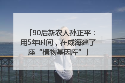 90后新农人孙正平：用5年时间，在威海建了座“植物基因库”