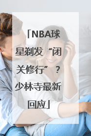 NBA球星剃发“闭关修行”？少林寺最新回应